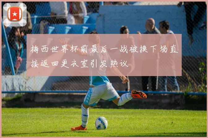梅西世界杯前最后一战被换下场直接返回更衣室引发热议