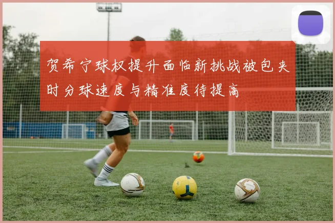 贺希宁球权提升面临新挑战被包夹时分球速度与精准度待提高