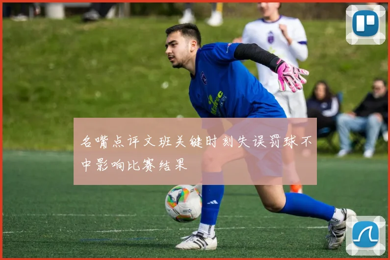 名嘴点评文班关键时刻失误罚球不中影响比赛结果