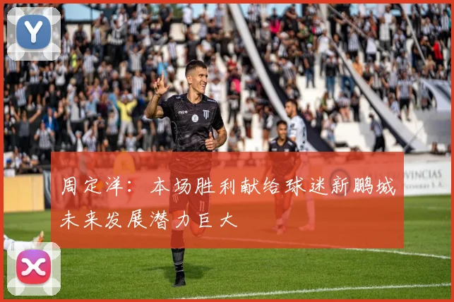 周定洋：本场胜利献给球迷新鹏城未来发展潜力巨大