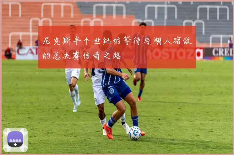 尼克斯半个世纪的等待与湖人宿敌的总决赛传奇之路
