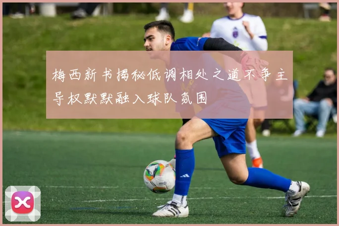 梅西新书揭秘低调相处之道不争主导权默默融入球队氛围