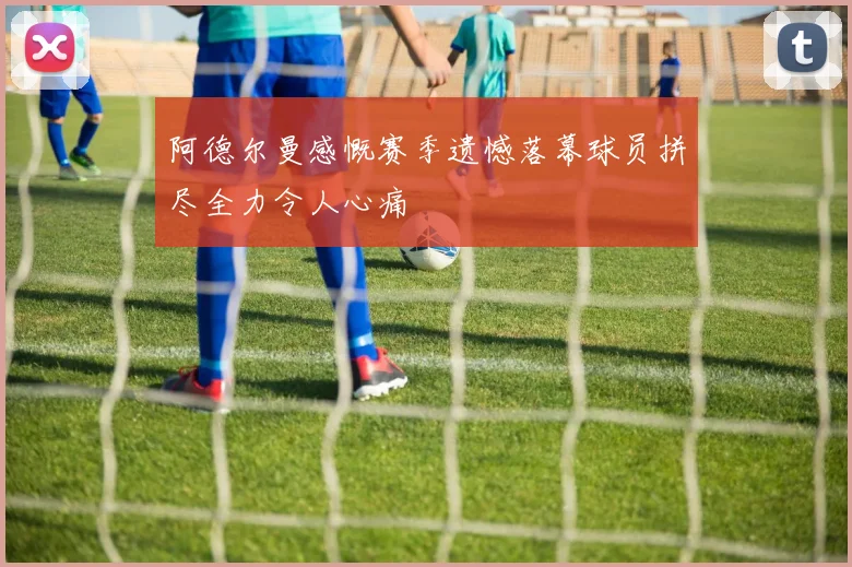 阿德尔曼感慨赛季遗憾落幕球员拼尽全力令人心痛