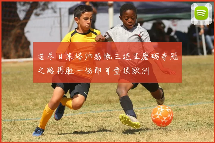 苦尽甘来塔帅感慨三连亚磨砺夺冠之路再胜一场即可登顶欧洲