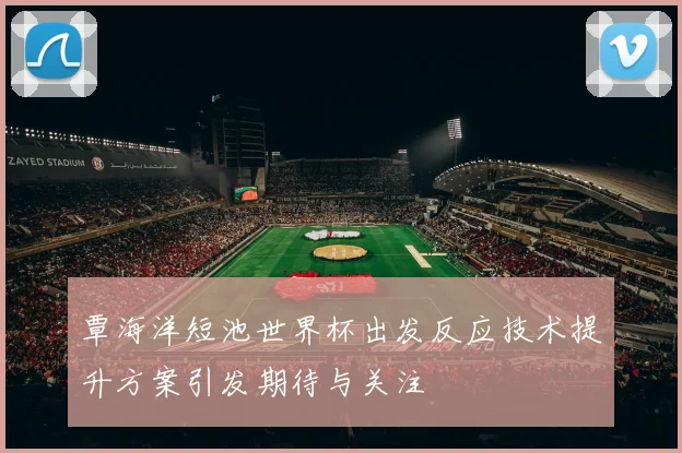 覃海洋短池世界杯出发反应技术提升方案引发期待与关注