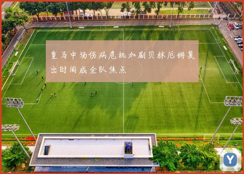 皇马中场伤病危机加剧贝林厄姆复出时间成全队焦点
